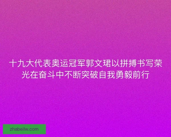 十九大代表奥运冠军郭文珺以拼搏书写荣光在奋斗中不断突破自我勇毅前行